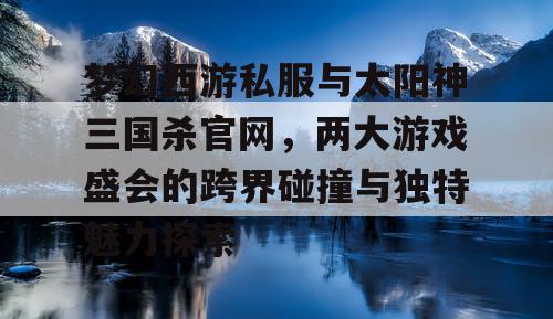 梦幻西游私服与太阳神三国杀官网，两大游戏盛会的跨界碰撞与独特魅力探索