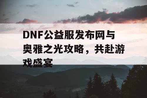 DNF公益服发布网与奥雅之光攻略,共赴游戏盛宴 DNF公益服发布网与奥雅之光攻略,共赴游戏盛宴