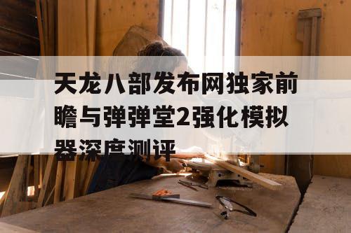 天龙八部发布网独家前瞻与弹弹堂2强化模拟器深度测评