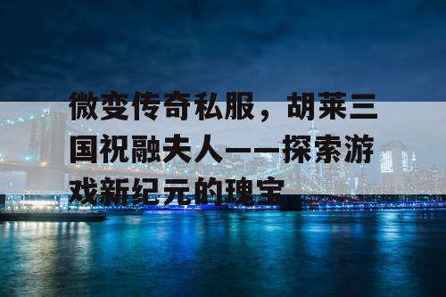微变传奇私服，胡莱三国祝融夫人——探索游戏新纪元的瑰宝