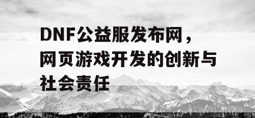 DNF公益服发布网，网页游戏开发的创新与社会责任