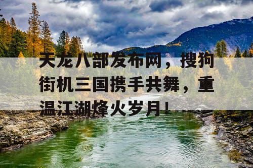 天龙八部发布网，搜狗街机三国携手共舞，重温江湖烽火岁月！