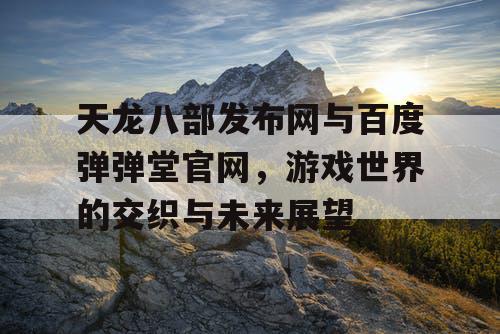 天龙八部发布网与百度弹弹堂官网，游戏世界的交织与未来展望