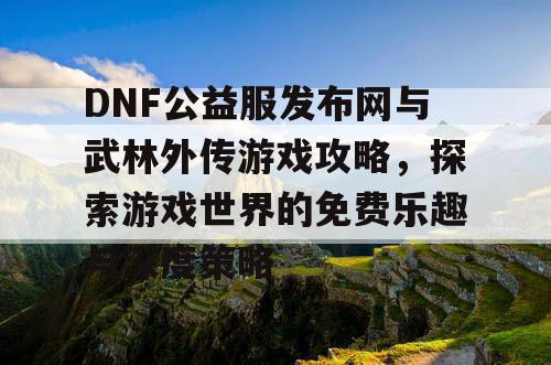 DNF公益服发布网与武林外传游戏攻略，探索游戏世界的免费乐趣与深度策略