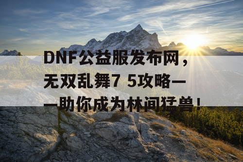 DNF公益服发布网，无双乱舞7 5攻略——助你成为林间猛兽！