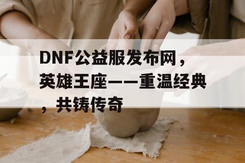 DNF公益服发布网，英雄王座——重温经典，共铸传奇