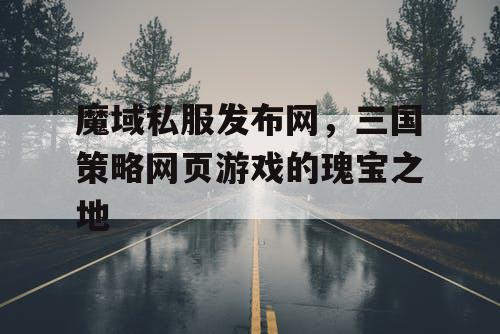 魔域私服发布网，三国策略网页游戏的瑰宝之地