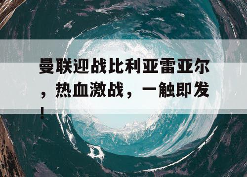 曼联迎战比利亚雷亚尔，热血激战，一触即发！