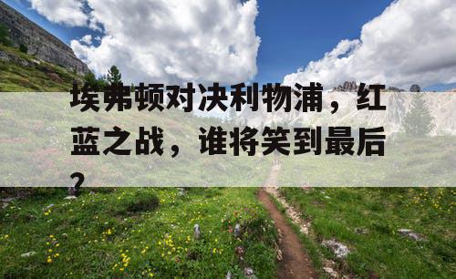 埃弗顿对决利物浦，红蓝之战，谁将笑到最后？