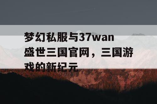 梦幻私服与37wan盛世三国官网，三国游戏的新纪元