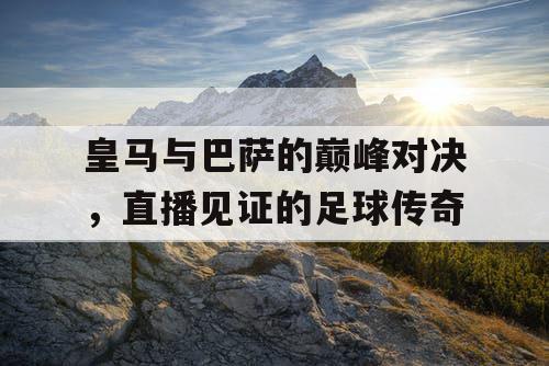 皇马与巴萨的巅峰对决，直播见证的足球传奇