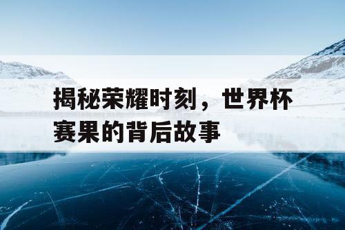揭秘荣耀时刻，世界杯赛果的背后故事