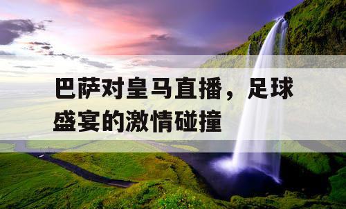 巴萨对皇马直播，足球盛宴的激情碰撞