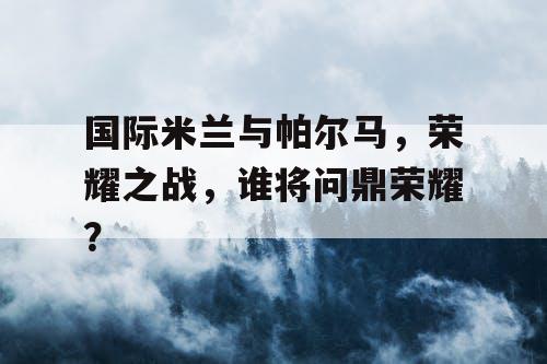国际米兰与帕尔马，荣耀之战，谁将问鼎荣耀？