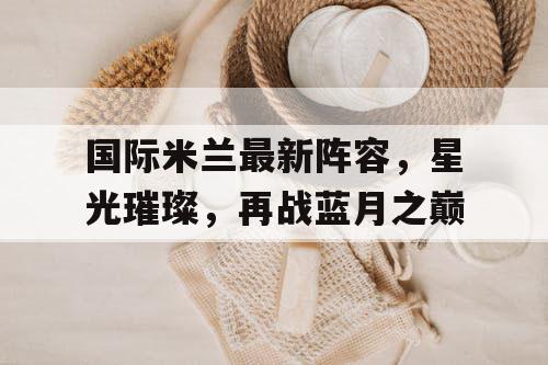 国际米兰最新阵容，星光璀璨，再战蓝月之巅