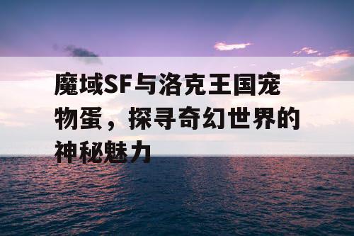 魔域SF与洛克王国宠物蛋，探寻奇幻世界的神秘魅力