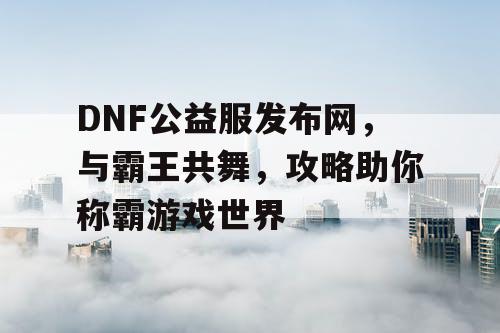 DNF公益服发布网，与霸王共舞，攻略助你称霸游戏世界