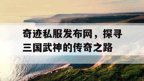 奇迹私服发布网，探寻三国武神的传奇之路