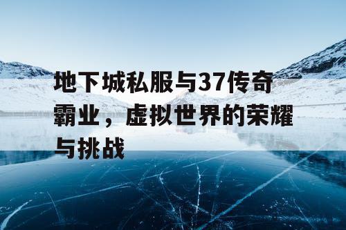 地下城私服与37传奇霸业，虚拟世界的荣耀与挑战