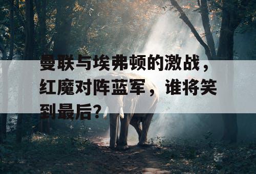 曼联与埃弗顿的激战，红魔对阵蓝军，谁将笑到最后？