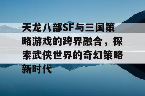 天龙八部SF与三国策略游戏的跨界融合，探索武侠世界的奇幻策略新时代
