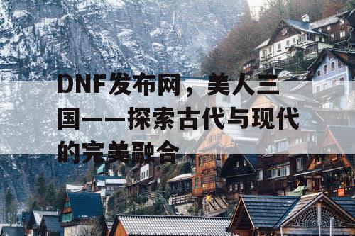 DNF发布网，美人三国——探索古代与现代的完美融合