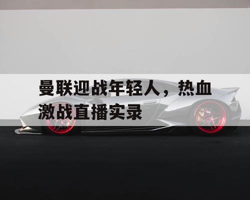 曼联迎战年轻人，热血激战直播实录