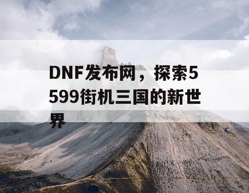 DNF发布网，探索5599街机三国的新世界