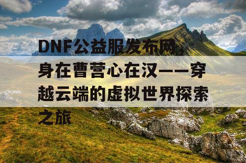 DNF公益服发布网，身在曹营心在汉——穿越云端的虚拟世界探索之旅