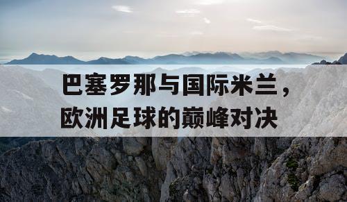 巴塞罗那与国际米兰，欧洲足球的巅峰对决