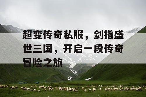 超变传奇私服，剑指盛世三国，开启一段传奇冒险之旅