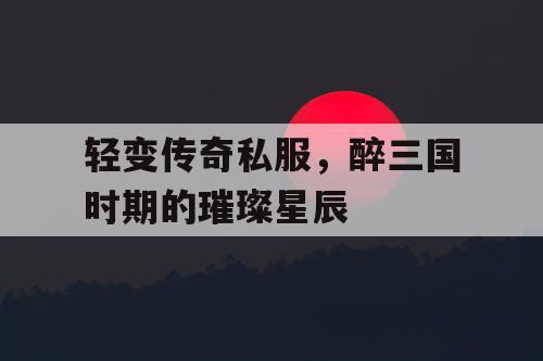 轻变传奇私服，醉三国时期的璀璨星辰