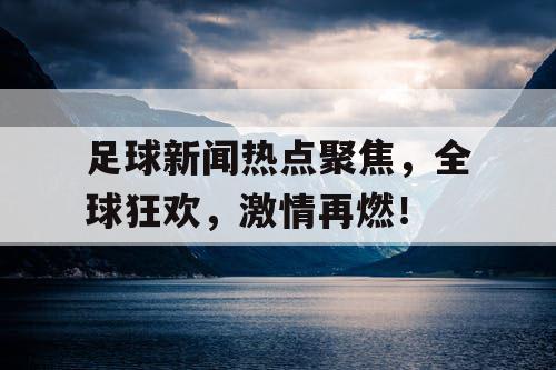 足球新闻热点聚焦，全球狂欢，激情再燃！