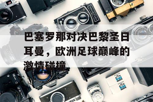 巴塞罗那对决巴黎圣日耳曼，欧洲足球巅峰的激情碰撞