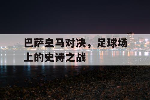 巴萨皇马对决，足球场上的史诗之战