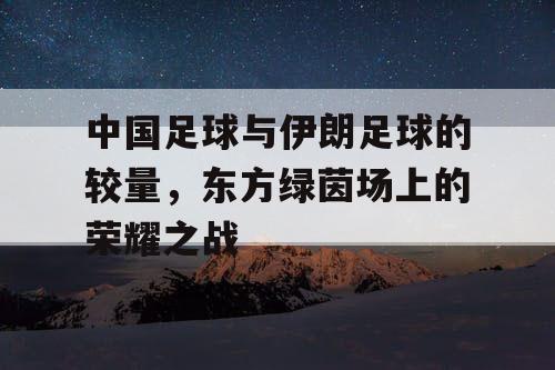 中国足球与伊朗足球的较量，东方绿茵场上的荣耀之战