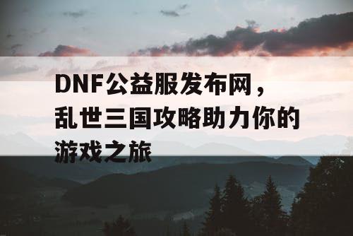 DNF公益服发布网，乱世三国攻略助力你的游戏之旅