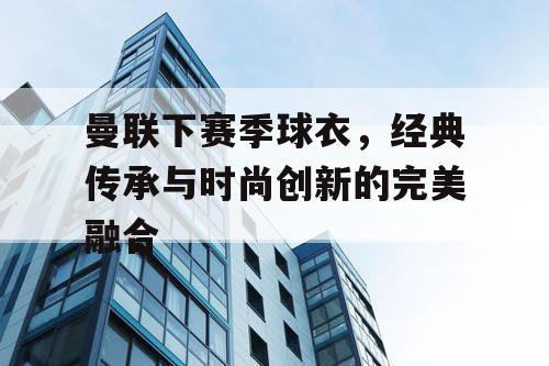 曼联下赛季球衣，经典传承与时尚创新的完美融合