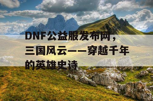 DNF公益服发布网,三国风云——穿越千年的英雄史诗 DNF公益服发布网,三国风云——穿越千年的英雄史诗