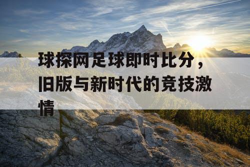 球探网足球即时比分，旧版与新时代的竞技激情