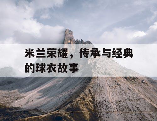 米兰荣耀,传承与经典的球衣故事 米兰荣耀,传承与经典的球衣故事