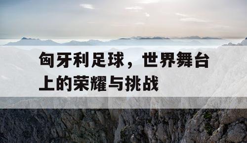 匈牙利足球，世界舞台上的荣耀与挑战