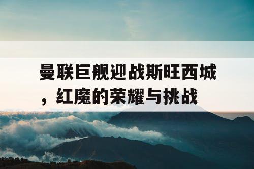 曼联巨舰迎战斯旺西城，红魔的荣耀与挑战