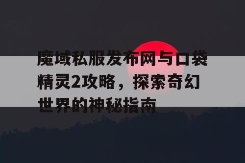 魔域私服发布网与口袋精灵2攻略，探索奇幻世界的神秘指南