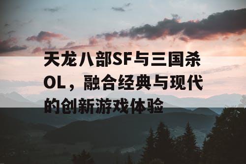 天龙八部SF与三国杀OL，融合经典与现代的创新游戏体验