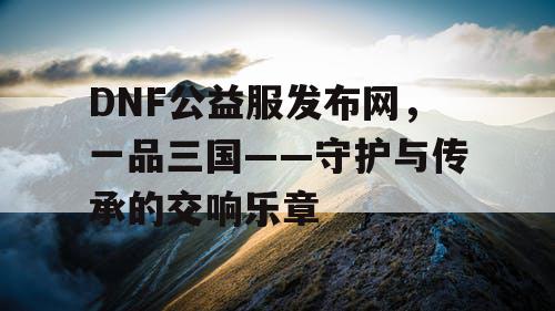 DNF公益服发布网，一品三国——守护与传承的交响乐章