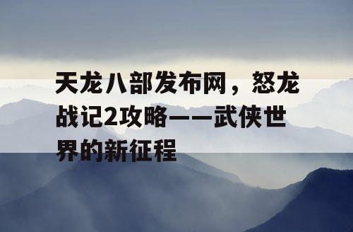 天龙八部发布网,怒龙战记2攻略——武侠世界的新征程 天龙八部发布网,怒龙战记2攻略——武侠世界的新征程