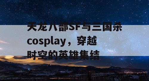 天龙八部SF与三国杀cosplay，穿越时空的英雄集结