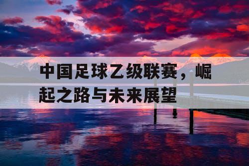 中国足球乙级联赛，崛起之路与未来展望
