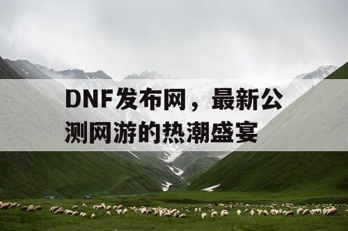 DNF发布网，最新公测网游的热潮盛宴